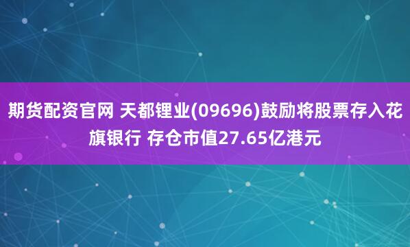 期货配资官网 天都锂业(09696)鼓励将股票存入花旗银行 存仓市值27.65亿港元