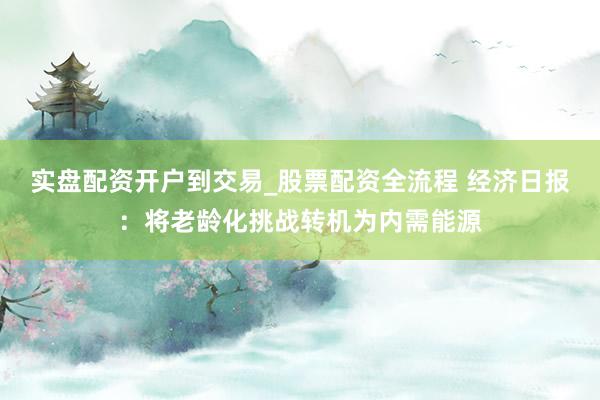 实盘配资开户到交易_股票配资全流程 经济日报：将老龄化挑战转机为内需能源