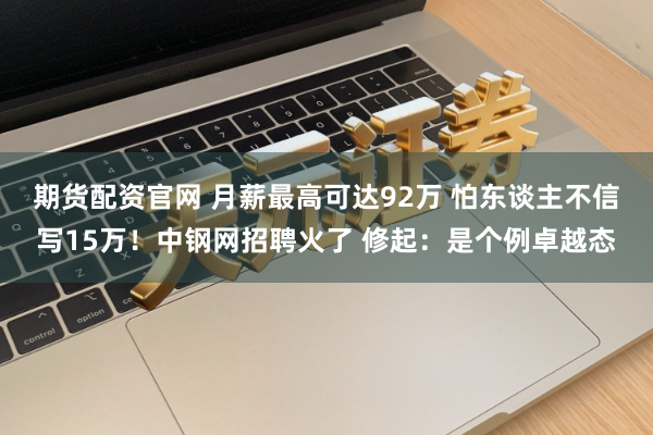 期货配资官网 月薪最高可达92万 怕东谈主不信写15万！中钢网招聘火了 修起：是个例卓越态
