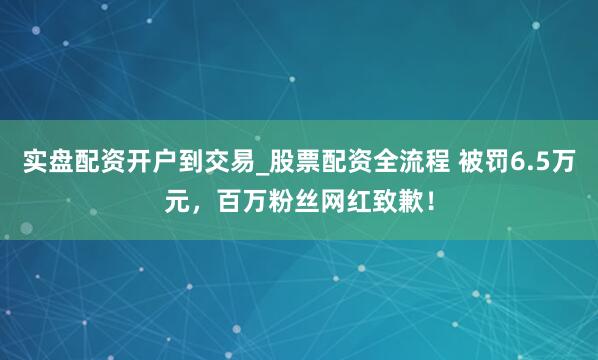 实盘配资开户到交易_股票配资全流程 被罚6.5万元，百万粉丝网红致歉！