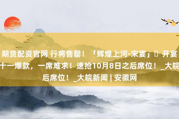 期货配资官网 行将售罄！「辉煌上河·宋宴」​开宴倒计时1天！十一爆款，一席难求！速抢10月8日之后席位！_大皖新闻 | 安徽网
