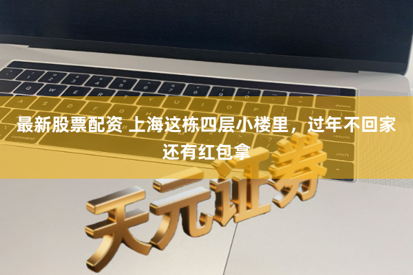 最新股票配资 上海这栋四层小楼里，过年不回家还有红包拿