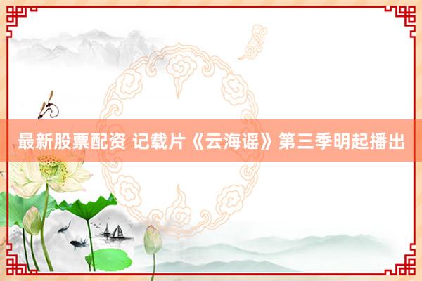 最新股票配资 记载片《云海谣》第三季明起播出