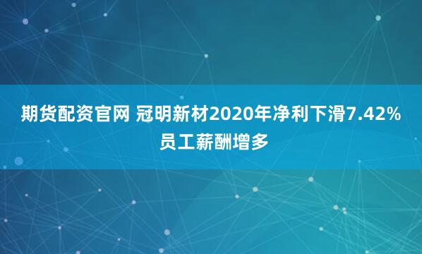 期货配资官网 冠明新材2020年净利下滑7.42% 员工薪酬增多