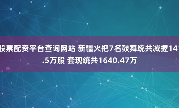 股票配资平台查询网站 新疆火把7名鼓舞统共减握141.5万股 套现统共1640.47万