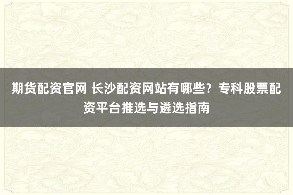 期货配资官网 长沙配资网站有哪些？专科股票配资平台推选与遴选指南