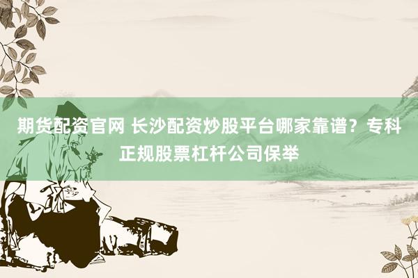 期货配资官网 长沙配资炒股平台哪家靠谱？专科正规股票杠杆公司保举