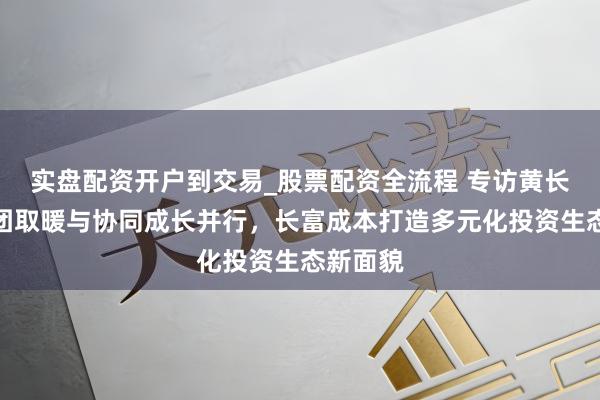 实盘配资开户到交易_股票配资全流程 专访黄长富｜抱团取暖与协同成长并行，长富成本打造多元化投资生态新面貌