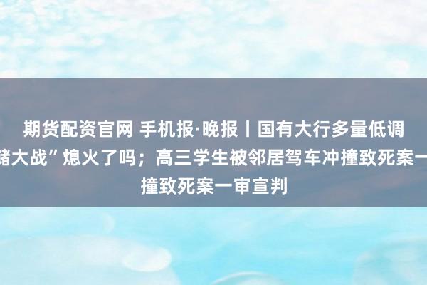 期货配资官网 手机报·晚报丨国有大行多量低调，“揽储大战”熄火了吗；高三学生被邻居驾车冲撞致死案一审宣判