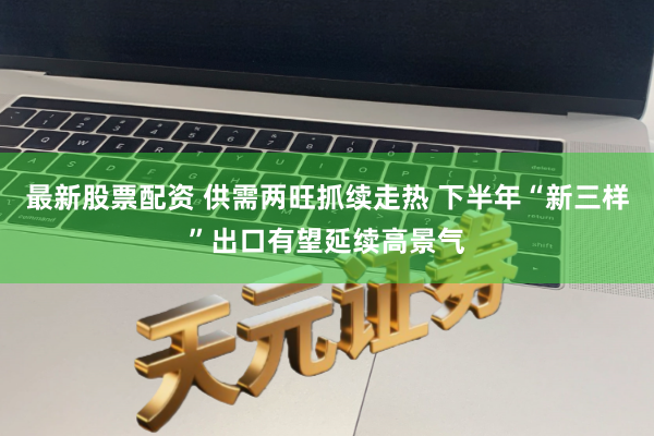 最新股票配资 供需两旺抓续走热 下半年“新三样”出口有望延续高景气