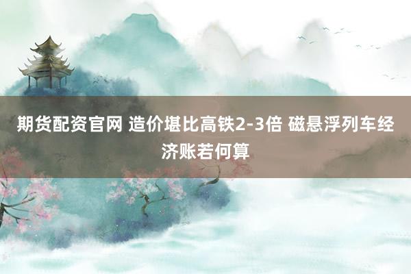 期货配资官网 造价堪比高铁2-3倍 磁悬浮列车经济账若何算