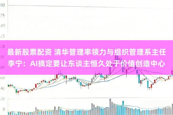 最新股票配资 清华管理率领力与组织管理系主任李宁：AI搞定要让东谈主恒久处于价值创造中心