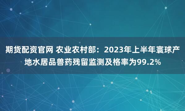 期货配资官网 农业农村部：2023年上半年寰球产地水居品兽药残留监测及格率为99.2%