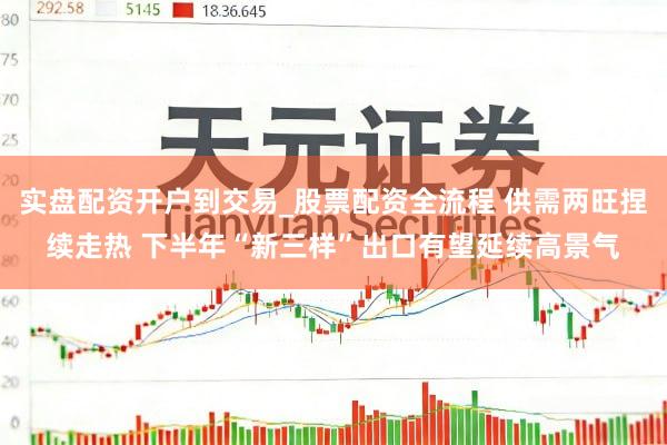 实盘配资开户到交易_股票配资全流程 供需两旺捏续走热 下半年“新三样”出口有望延续高景气